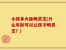 小孩多大能喝灵芝(什么年龄可以让孩子喝灵芝？)