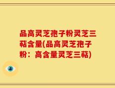 品高灵芝孢子粉灵芝三萜含量(品高灵芝孢子粉：高含量灵芝三萜)