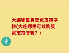 大连哪里有卖灵芝孢子粉(大连哪里可以购买灵芝孢子粉？)