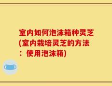 室内如何泡沫箱种灵芝(室内栽培灵芝的方法：使用泡沫箱)