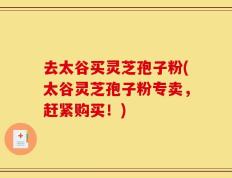 去太谷买灵芝孢子粉(太谷灵芝孢子粉专卖，赶紧购买！)