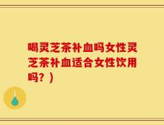 喝灵芝茶补血吗女性灵芝茶补血适合女性饮用吗？)
