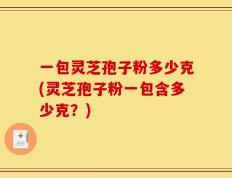 一包灵芝孢子粉多少克(灵芝孢子粉一包含多少克？)
