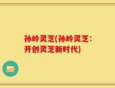 孙岭灵芝(孙岭灵芝：开创灵芝新时代)