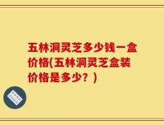 五林洞灵芝多少钱一盒价格(五林洞灵芝盒装价格是多少？)