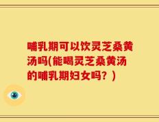 哺乳期可以饮灵芝桑黄汤吗(能喝灵芝桑黄汤的哺乳期妇女吗？)