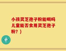 小孩灵芝孢子粉能喝吗儿童能否食用灵芝孢子粉？)