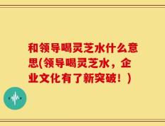 和领导喝灵芝水什么意思(领导喝灵芝水，企业文化有了新突破！)