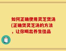 如何正确使用灵芝煲汤(正确煲灵芝汤的方法，让你喝出养生佳品