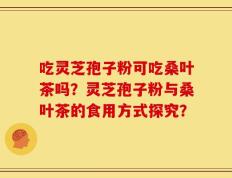 吃灵芝孢子粉可吃桑叶茶吗？灵芝孢子粉与桑叶茶的食用方式探究？