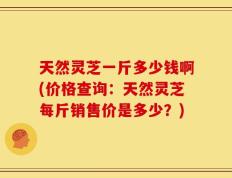 天然灵芝一斤多少钱啊(价格查询：天然灵芝每斤销售价是多少？)