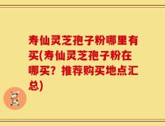 寿仙灵芝孢子粉哪里有买(寿仙灵芝孢子粉在哪买？推荐购买地点汇总)