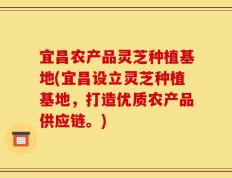 宜昌农产品灵芝种植基地(宜昌设立灵芝种植基地，打造优质农产品供应链。)