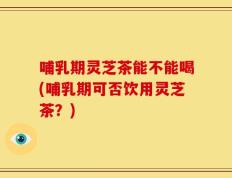 哺乳期灵芝茶能不能喝(哺乳期可否饮用灵芝茶？)
