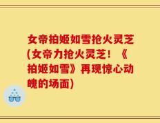 女帝拍姬如雪抢火灵芝(女帝力抢火灵芝！《拍姬如雪》再现惊心动魄的场面)
