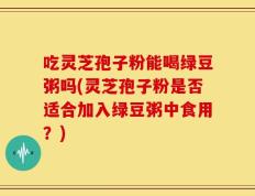 吃灵芝孢子粉能喝绿豆粥吗(灵芝孢子粉是否适合加入绿豆粥中食用？)