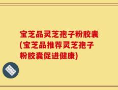 宝芝品灵芝孢子粉胶囊(宝芝品推荐灵芝孢子粉胶囊促进健康)