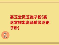宴芝堂灵芝孢子粉(宴芝堂推出高品质灵芝孢子粉)