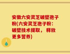 安徽六安灵芝破壁孢子粉(六安灵芝孢子粉：破壁技术提取， 释放更多营养)