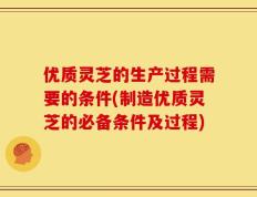 优质灵芝的生产过程需要的条件(制造优质灵芝的必备条件及过程)