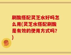 刷酸搭配灵芝水好吗怎么用(灵芝水搭配刷酸是有效的使用方式吗？)