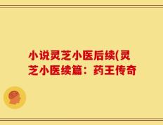 小说灵芝小医后续(灵芝小医续篇：药王传奇