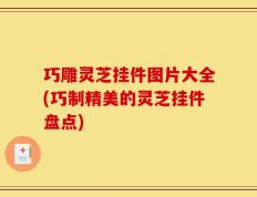 巧雕灵芝挂件图片大全(巧制精美的灵芝挂件盘点)