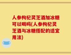 人参枸杞灵芝酒加冰糖可以喝吗(人参枸杞灵芝酒与冰糖搭配的适宜用法)