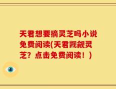 天君想要摘灵芝吗小说免费阅读(天君觊觎灵芝？点击免费阅读！)