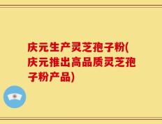 庆元生产灵芝孢子粉(庆元推出高品质灵芝孢子粉产品)