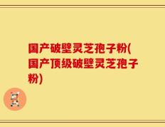 国产破壁灵芝孢子粉(国产顶级破壁灵芝孢子粉)