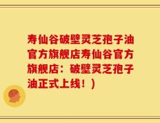 寿仙谷破壁灵芝孢子油官方旗舰店寿仙谷官方旗舰店：破壁灵芝孢子油正式上线！)