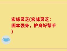 宏脉灵芝(宏脉灵芝：固本强身，护身好帮手)