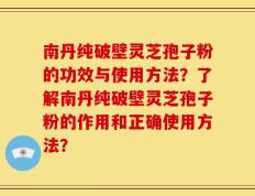 南丹纯破壁灵芝孢子粉的功效与使用方法？了解南丹纯破壁灵芝孢子粉的作用和正确使用方法？
