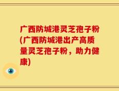 广西防城港灵芝孢子粉(广西防城港出产高质量灵芝孢子粉，助力健康)