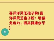 喜洋洋灵芝孢子粉(喜洋洋灵芝孢子粉：增强免疫力，提高健康水平)