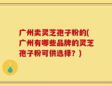 广州卖灵芝孢子粉的(广州有哪些品牌的灵芝孢子粉可供选择？)