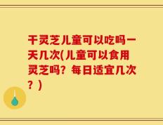 干灵芝儿童可以吃吗一天几次(儿童可以食用灵芝吗？每日适宜几次？)
