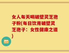 女人每天喝破壁灵芝孢子粉(每日饮用破壁灵芝孢子：女性健康之道)