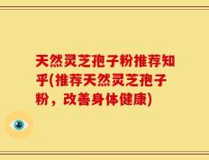天然灵芝孢子粉推荐知乎(推荐天然灵芝孢子粉，改善身体健康)