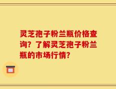灵芝孢子粉兰瓶价格查询？了解灵芝孢子粉兰瓶的市场行情？