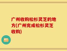 广州收购松杉灵芝的地方(广州完成松杉灵芝收购)