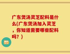 广东煲汤灵芝配料是什么(广东煲汤加入灵芝，你知道需要哪些配料吗？)