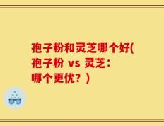 孢子粉和灵芝哪个好(孢子粉 vs 灵芝：哪个更优？)
