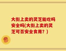 大街上卖的灵芝能吃吗安全吗(大街上卖的灵芝可否安全食用？)