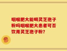 咽喉肥大能喝灵芝孢子粉吗咽喉肥大患者可否饮用灵芝孢子粉？