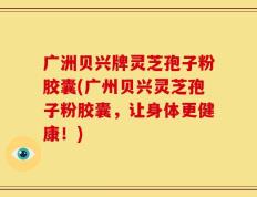 广洲贝兴牌灵芝孢子粉胶囊(广州贝兴灵芝孢子粉胶囊，让身体更健康！)