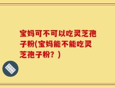 宝妈可不可以吃灵芝孢子粉(宝妈能不能吃灵芝孢子粉？)