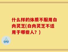 什么样的体质不服用白肉灵芝(白肉灵芝不适用于哪些人？)