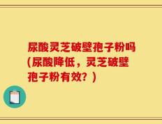 尿酸灵芝破壁孢子粉吗(尿酸降低，灵芝破壁孢子粉有效？)